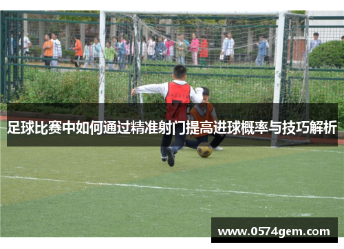 足球比赛中如何通过精准射门提高进球概率与技巧解析