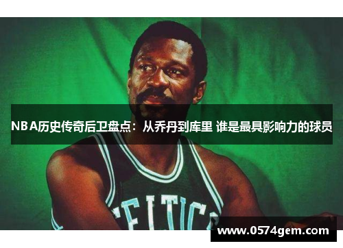 NBA历史传奇后卫盘点：从乔丹到库里 谁是最具影响力的球员